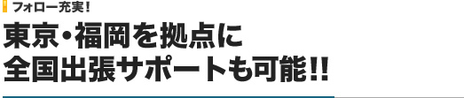 フォロー充実！｜東京・福岡を拠点に全国出張サポートも可能！！