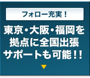 フォロー充実！｜東京・福岡を拠点に全国出張サポートも可能！！