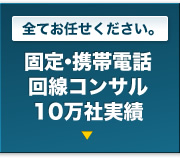 全てお任せください。｜固定・携帯電話回線コンサル10万社実績