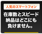 人気のスマートフォン｜在庫数とスピード納品はどこにも負けません。