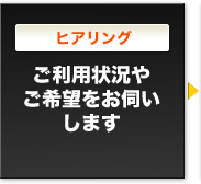 ヒアリング　ご利用状況やご希望をお伺いします