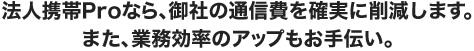 法人携帯Proなら、御社の通信費を確実に削減します。また、業務効率のアップもお手伝い。
