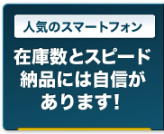 人気のスマートフォン｜在庫数とスピード納品には自信があります！