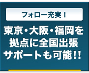 フォロー充実！｜東京・福岡を拠点に全国出張サポートも可能！！