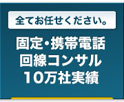 全てお任せください。｜固定・形態電話回線コンサル10万社実績