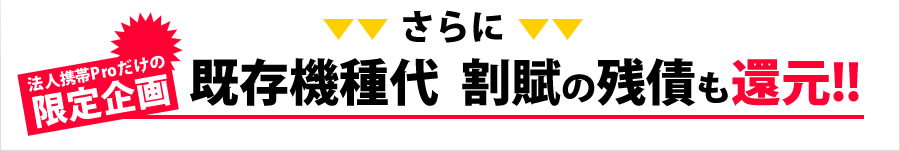 さらに、法人携帯Proだけの限定企画！既存機種代 割賦の残債も還元！！