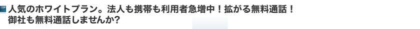 人気のホワイトプラン。法人も携帯も利用者急増中！拡がる無料通話！御社も無料通話しませんか？